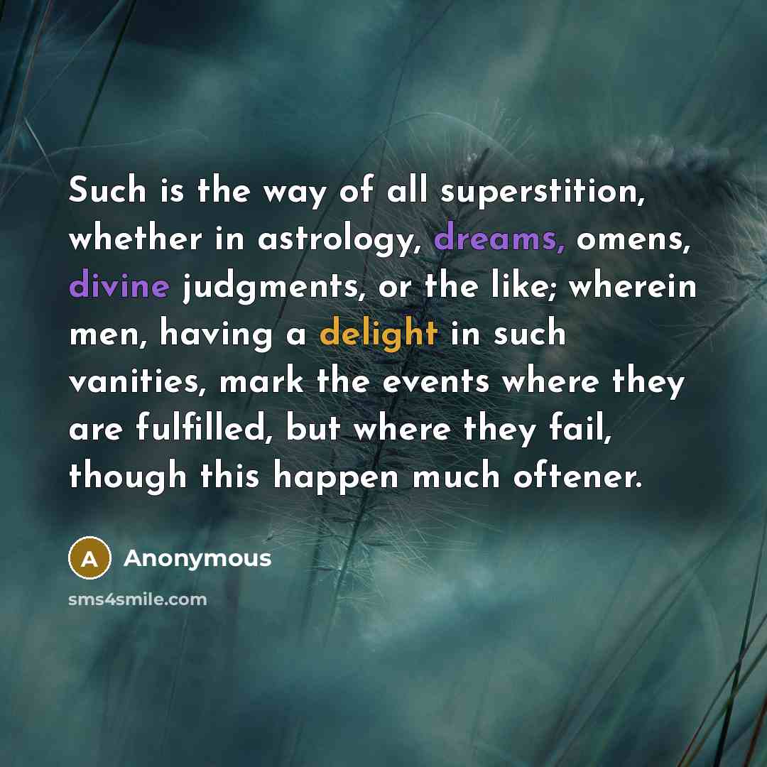 “Such is the way of all superstition, whether in astrology, dreams, omens, divine judgments, or the like; wherein men, having a delight in such vanities, mark the events where they are fulfilled, but where they fail, though this happen much oftener.” quote by Anonymous