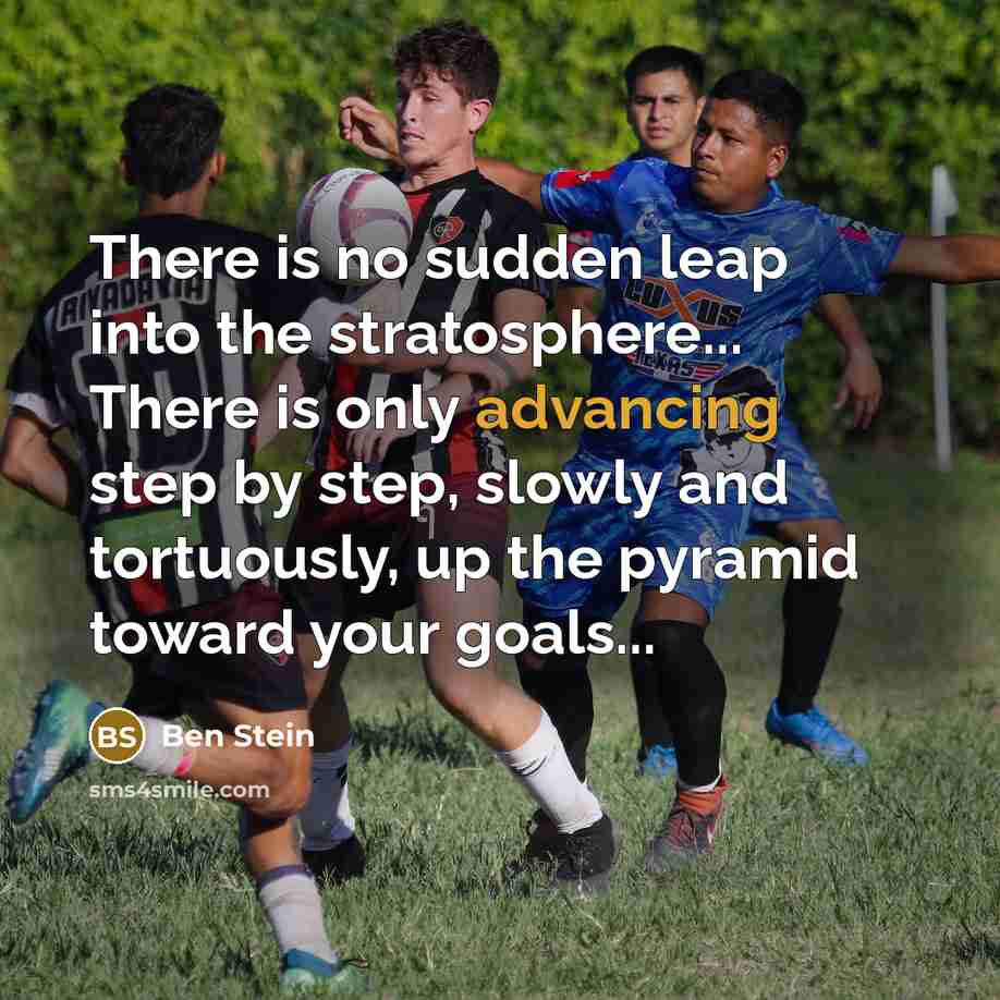 “There is no sudden leap into the stratosphere... There is only advancing step by step, slowly and tortuously, up the pyramid toward your goals...” quote by Ben Stein