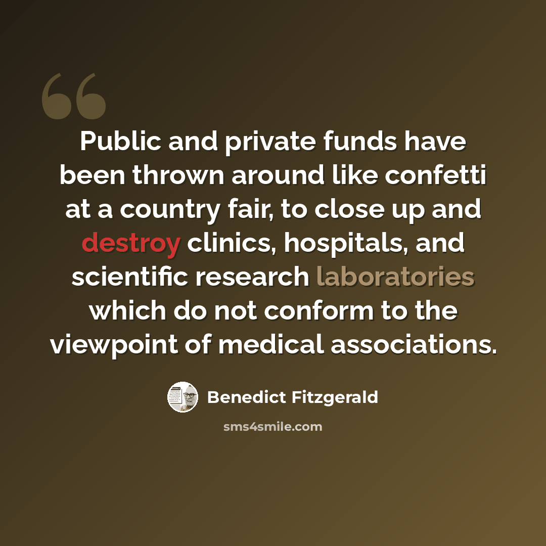“Public and private funds have been thrown around like confetti at a country fair, to close up and destroy clinics, hospitals, and scientific research laboratories which do not conform to the viewpoint of medical associations.” quote by Benedict Fitzgerald