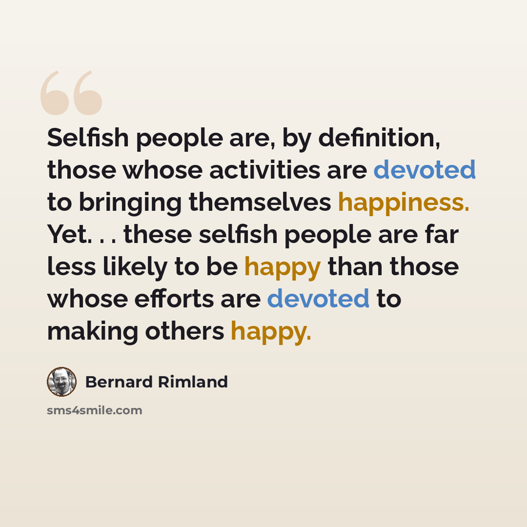 “Selfish people are, by definition, those whose activities are devoted to bringing themselves happiness. Yet. . . these selfish people are far less likely to be happy than those whose efforts are devoted to making others happy.” quote by Bernard Rimland