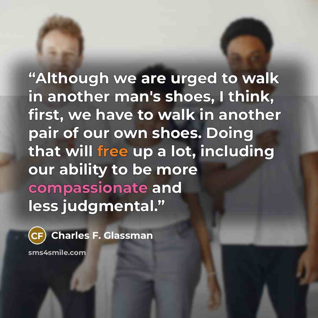 “Although we are urged to walk in another man's shoes, I think, first, we have to walk in another pair of our own shoes. Doing that will free up a lot, including our ability to be more compassionate and less judgmental.” quote by Charles F. Glassman