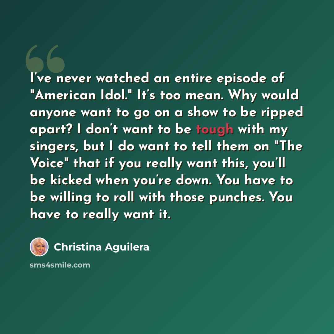 “I’ve never watched an entire episode of "American Idol." It’s too mean. Why would anyone want to go on a show to be ripped apart? I don’t want to be tough with my singers, but I do want to tell them on "The Voice" that if you really want this, you’ll be kicked when you’re down. You have to be…” quote by Christina Aguilera