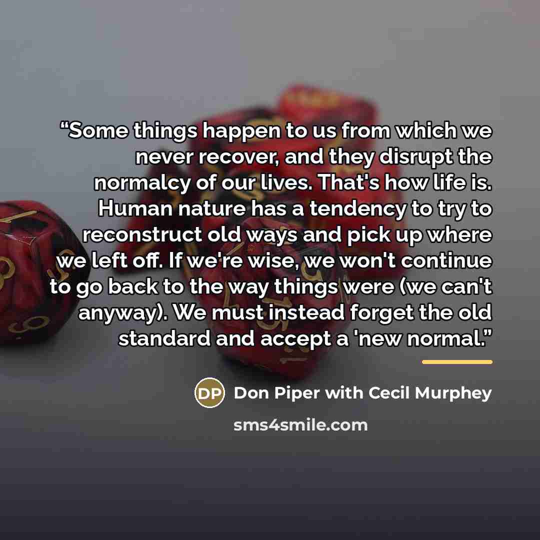 “Some things happen to us from which we never recover, and they disrupt the normalcy of our lives. That's how life is. Human nature has a tendency to try to reconstruct old ways and pick up where we left off. If we're wise, we won't continue to go back to the way things were (we can't anyway). We…” quote by Don Piper with Cecil Murphey