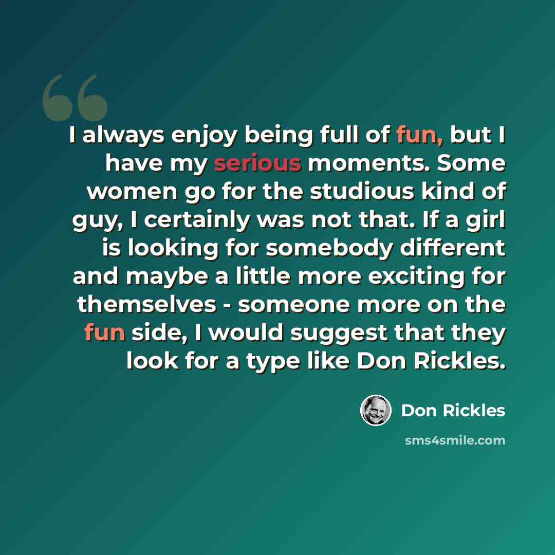 “I always enjoy being full of fun, but I have my serious moments. Some women go for the studious kind of guy, I certainly was not that. If a girl is looking for somebody different and maybe a little more exciting for themselves - someone more on the fun side, I would suggest that they look for a…” quote by Don Rickles