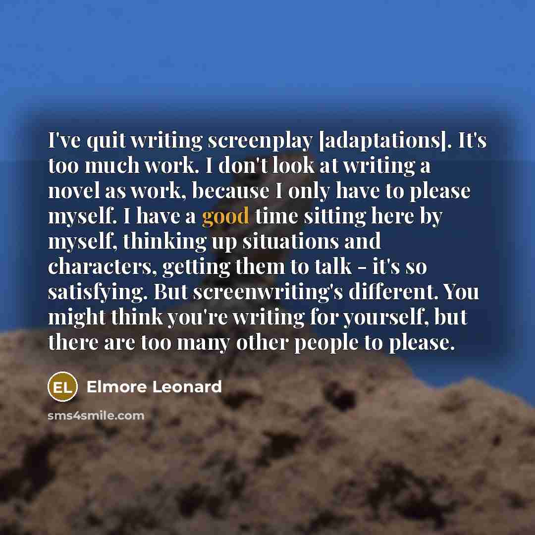 “I've quit writing screenplay [adaptations]. It's too much work. I don't look at writing a novel as work, because I only have to please myself. I have a good time sitting here by myself, thinking up situations and characters, getting them to talk - it's so satisfying. But screenwriting's different…” quote by Elmore Leonard