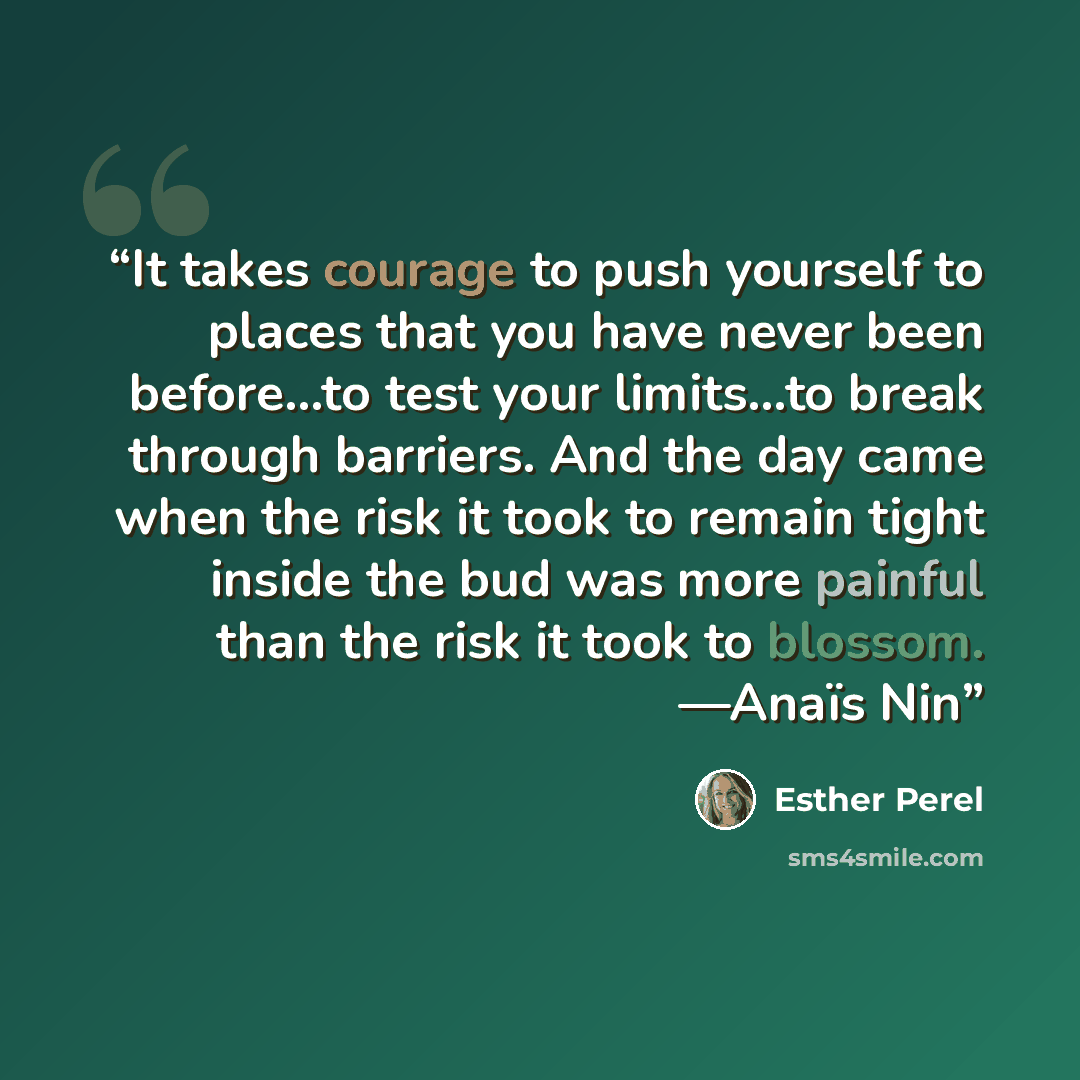 “It takes courage to push yourself to places that you have never been before…to test your limits…to break through barriers. And the day came when the risk it took to remain tight inside the bud was more painful than the risk it took to blossom. —Anaïs Nin” quote by Esther Perel