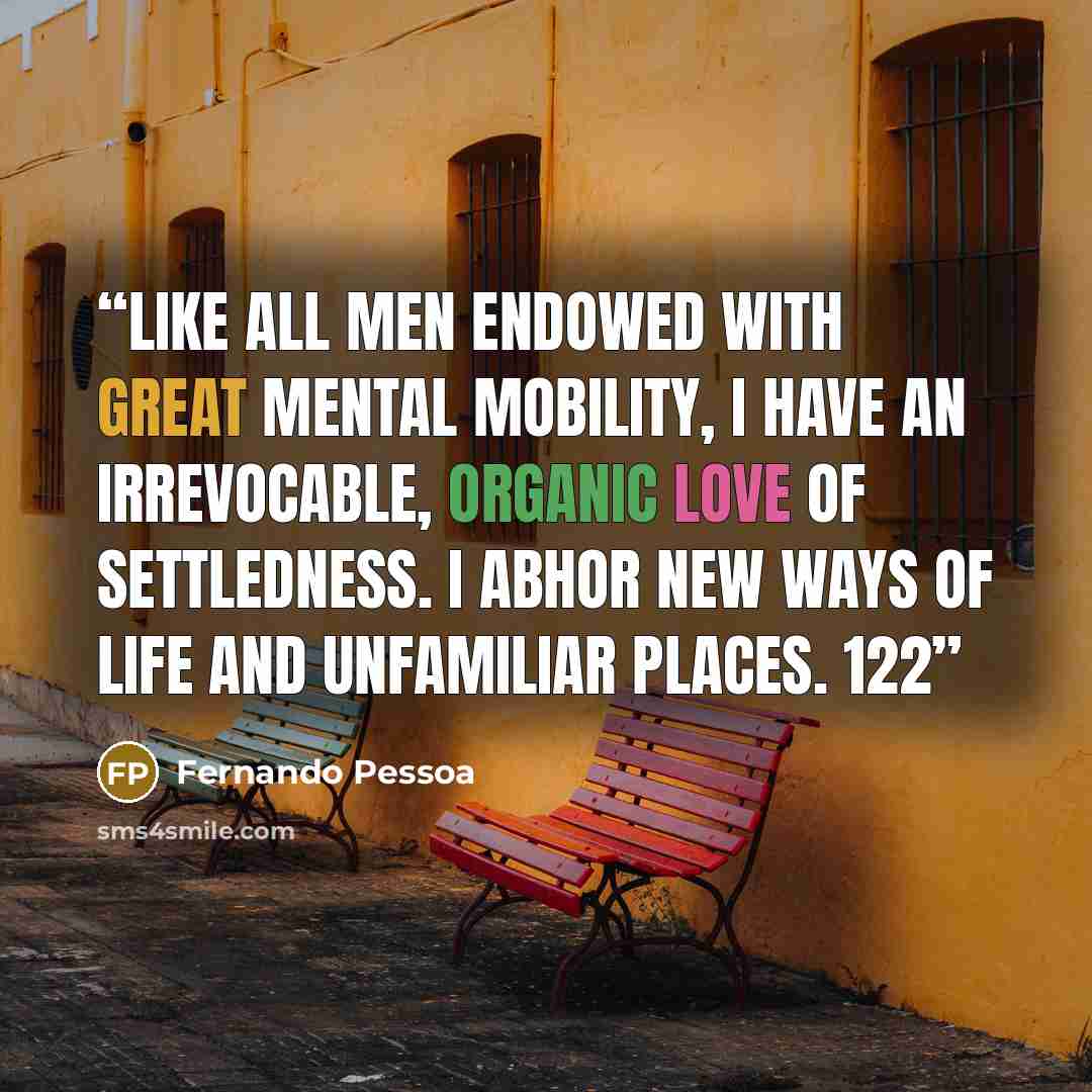 “Like all men endowed with great mental mobility, I have an irrevocable, organic love of settledness. I abhor new ways of life and unfamiliar places. 122” quote by Fernando Pessoa