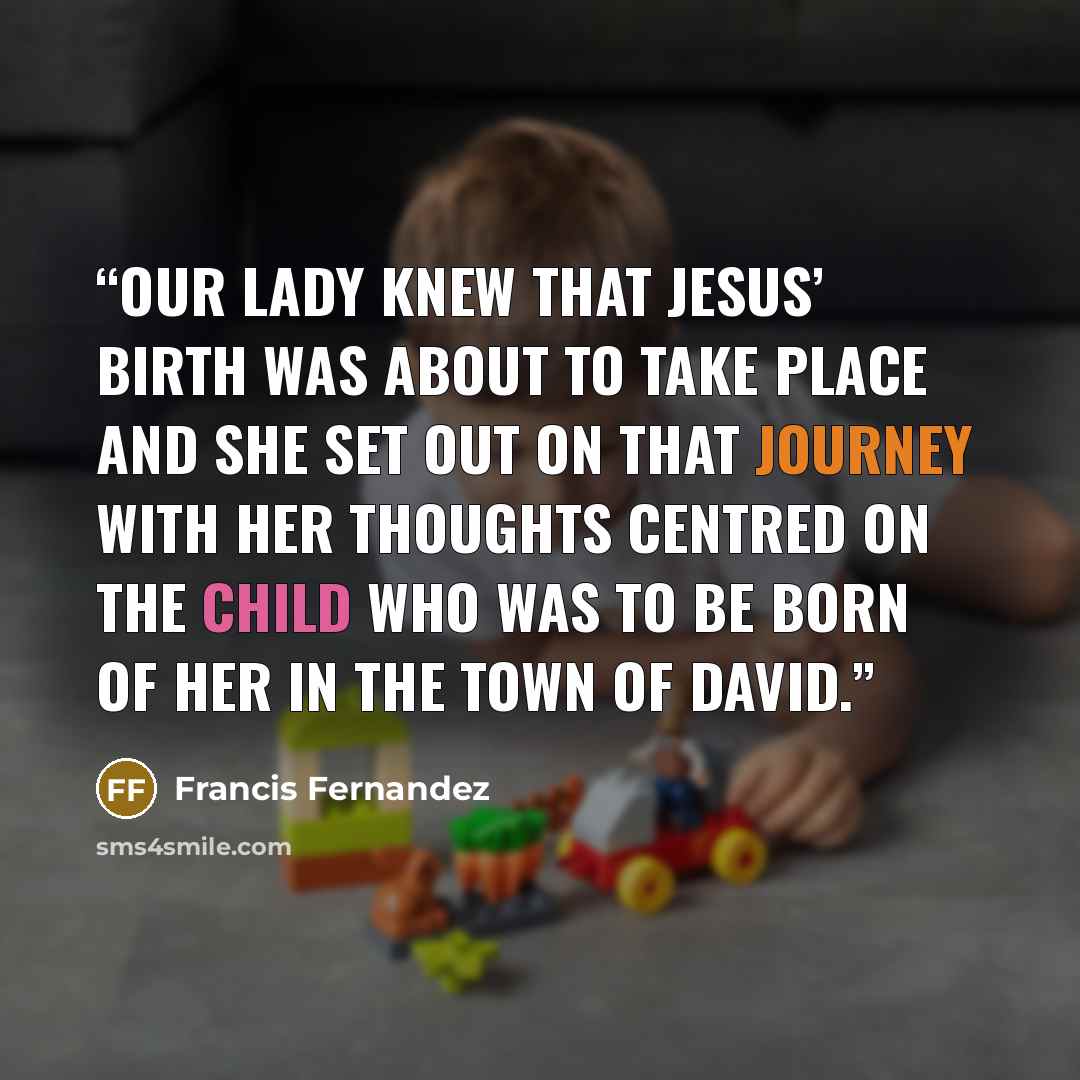 “Our Lady knew that Jesus’ birth was about to take place and she set out on that journey with her thoughts centred on the Child who was to be born of her in the town of David.” quote by Francis Fernandez