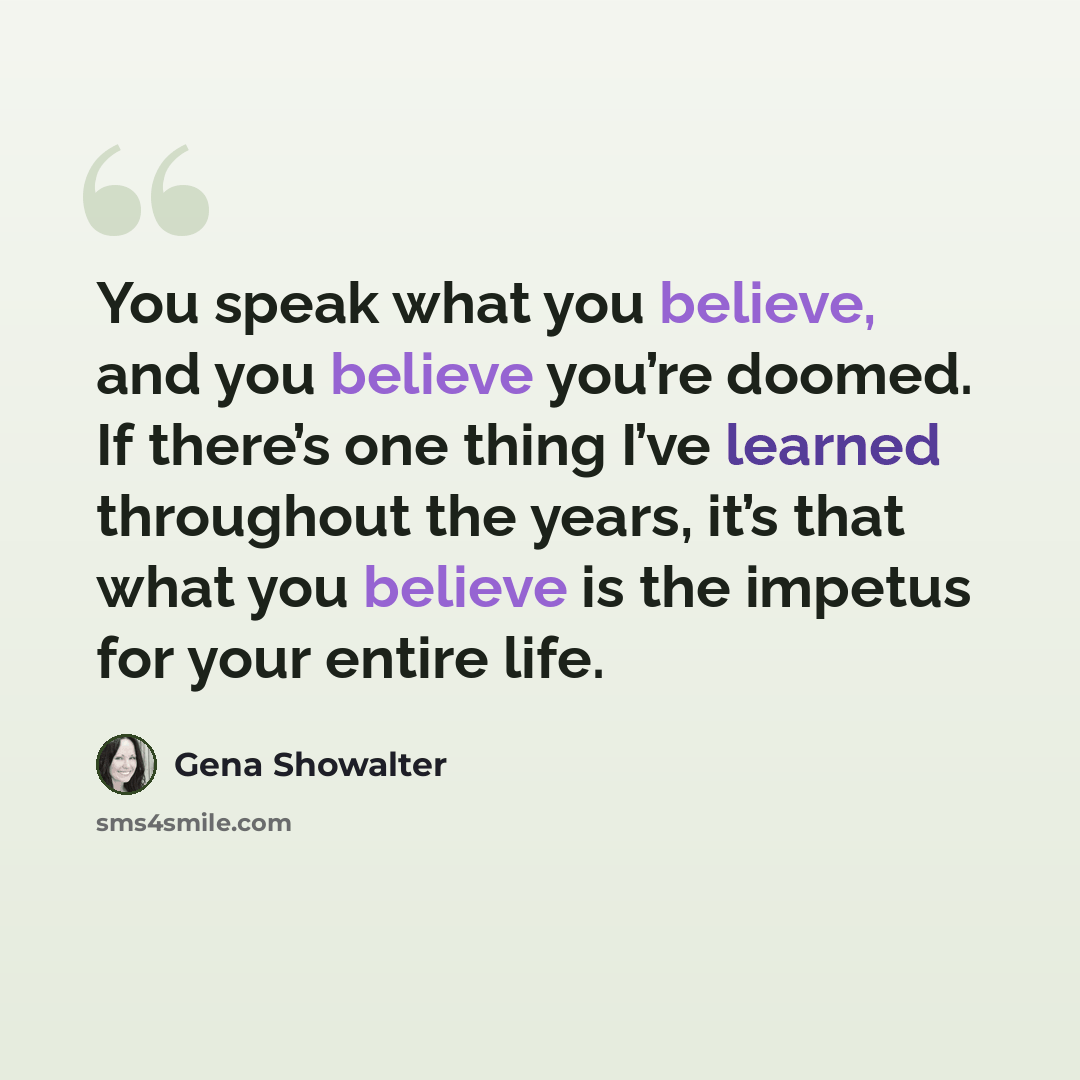 “You speak what you believe, and you believe you’re doomed. If there’s one thing I’ve learned throughout the years, it’s that what you believe is the impetus for your entire life.” quote by Gena Showalter