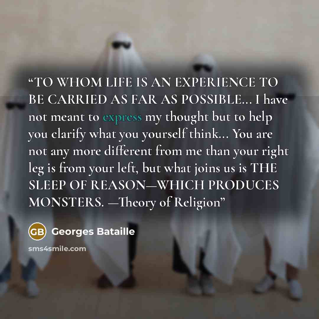 “TO WHOM LIFE IS AN EXPERIENCE TO BE CARRIED AS FAR AS POSSIBLE... I have not meant to express my thought but to help you clarify what you yourself think... You are not any more different from me than your right leg is from your left, but what joins us is THE SLEEP OF REASON—WHICH PRODUCES…” quote by Georges Bataille