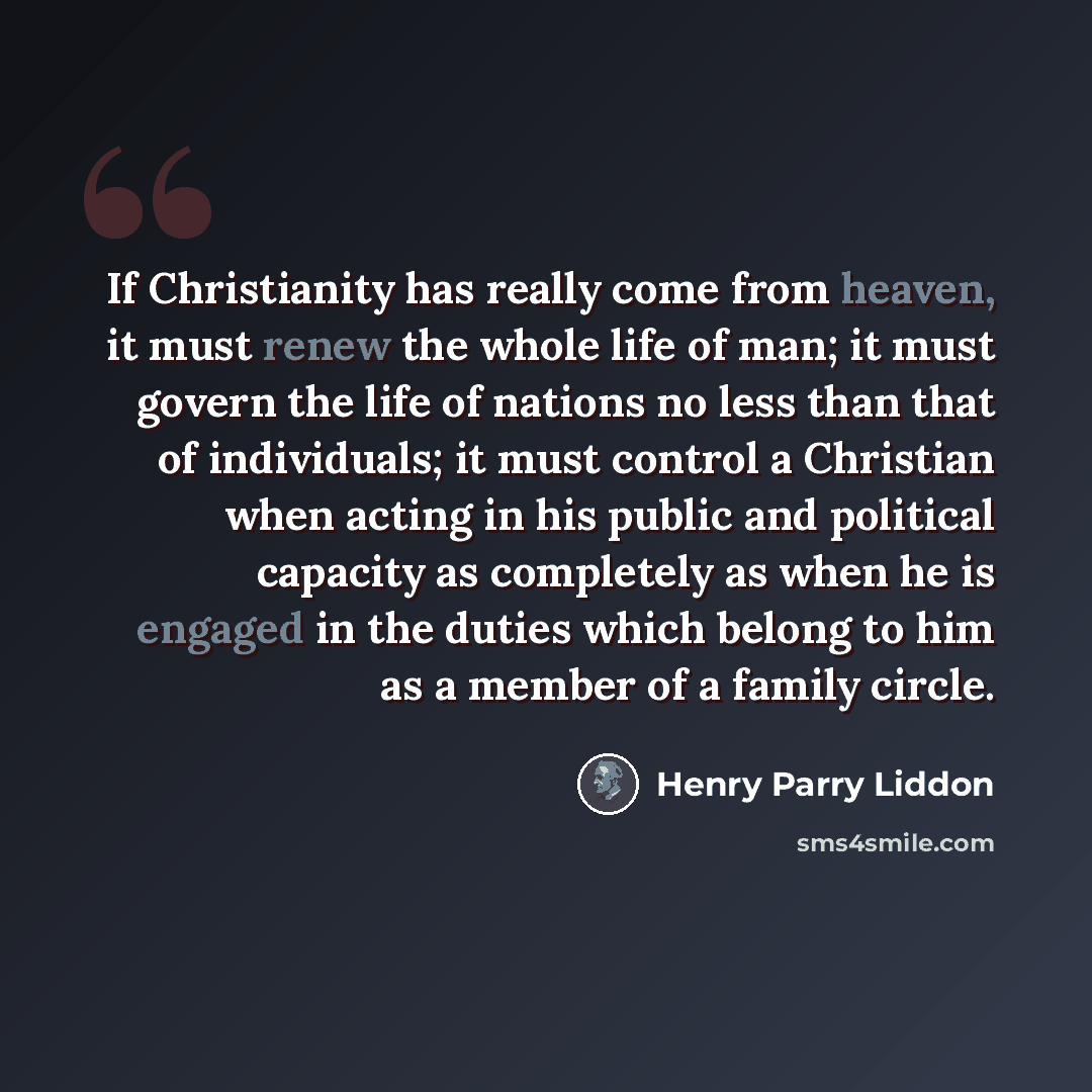 “If Christianity has really come from heaven, it must renew the whole life of man; it must govern the life of nations no less than that of individuals; it must control a Christian when acting in his public and political capacity as completely as when he is engaged in the duties which belong to him…” quote by Henry Parry Liddon