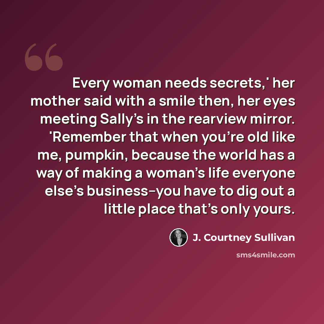 “Every woman needs secrets,' her mother said with a smile then, her eyes meeting Sally's in the rearview mirror. 'Remember that when you're old like me, pumpkin, because the world has a way of making a woman's life everyone else's business--you have to dig out a little place that's only yours.” quote by J. Courtney Sullivan