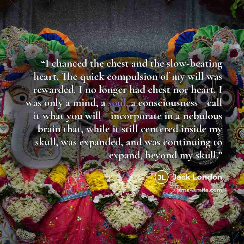 “I chanced the chest and the slow-beating heart. The quick compulsion of my will was rewarded. I no longer had chest nor heart. I was only a mind, a soul, a consciousness—call it what you will—incorporate in a nebulous brain that, while it still centered inside my skull, was expanded, and was…” quote by Jack London