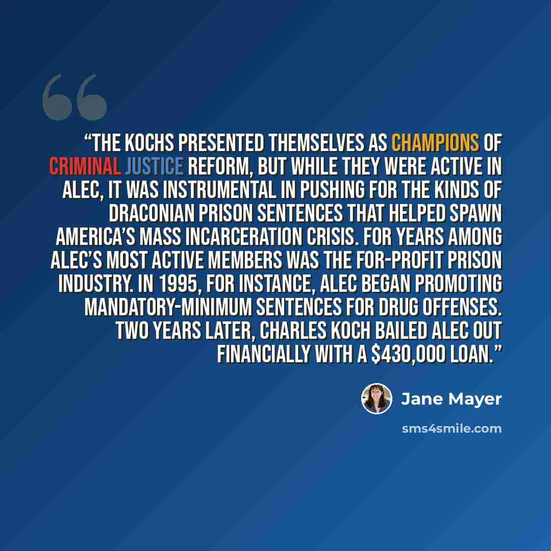 “the Kochs presented themselves as champions of criminal justice reform, but while they were active in ALEC, it was instrumental in pushing for the kinds of draconian prison sentences that helped spawn America’s mass incarceration crisis. For years among ALEC’s most active members was the…” quote by Jane Mayer