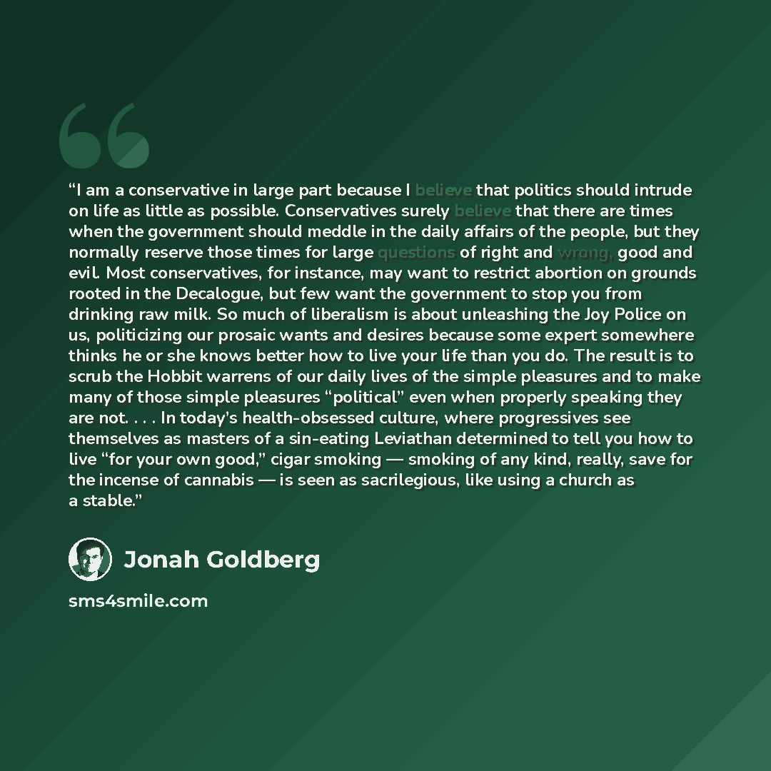 “I am a conservative in large part because I believe that politics should intrude on life as little as possible. Conservatives surely believe that there are times when the government should meddle in the daily affairs of the people, but they normally reserve those times for large questions of right…” quote by Jonah Goldberg
