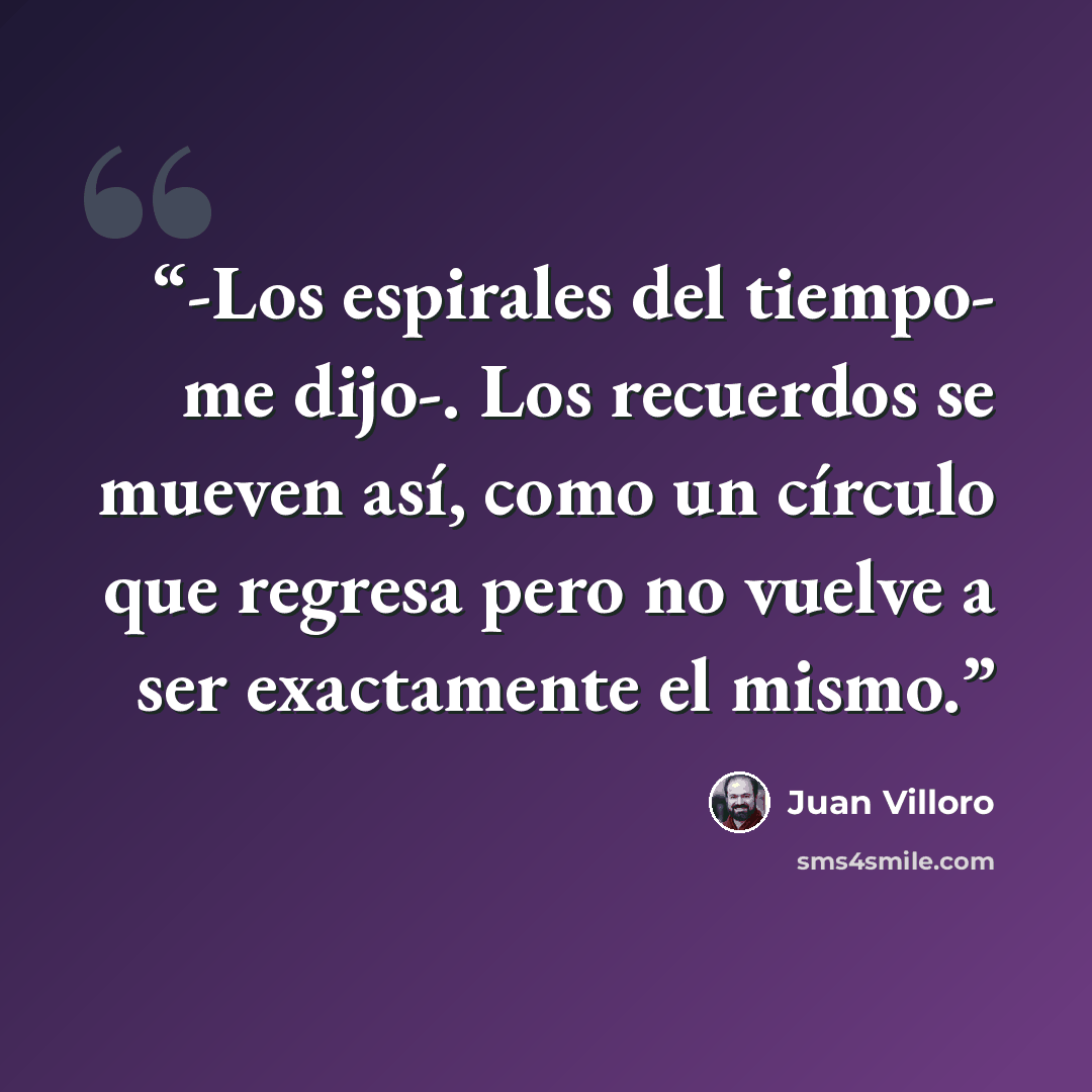“-Los espirales del tiempo- me dijo-. Los recuerdos se mueven así, como un círculo que regresa pero no vuelve a ser exactamente el mismo.” quote by Juan Villoro