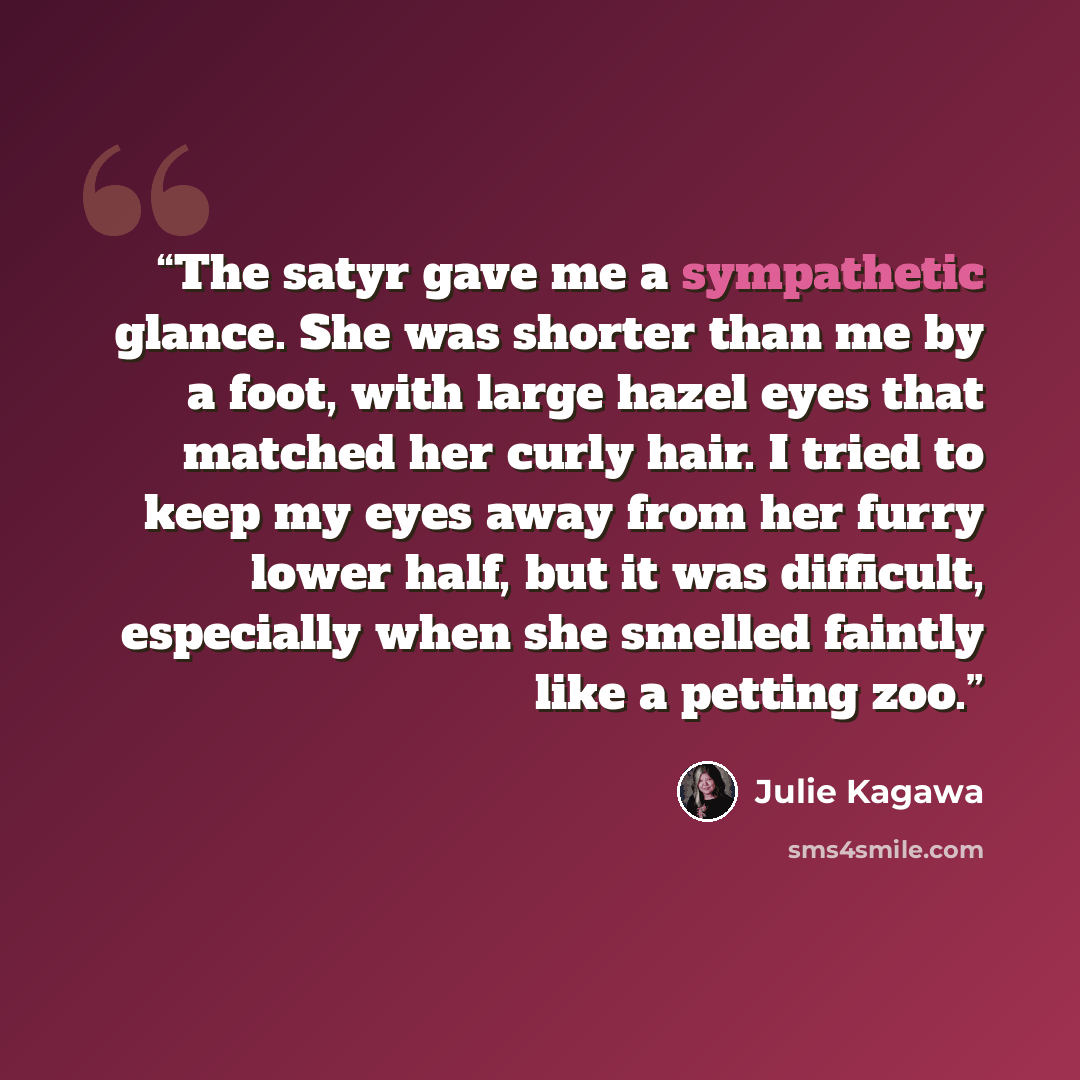 “The satyr gave me a sympathetic glance. She was shorter than me by a foot, with large hazel eyes that matched her curly hair. I tried to keep my eyes away from her furry lower half, but it was difficult, especially when she smelled faintly like a petting zoo.” quote by Julie Kagawa