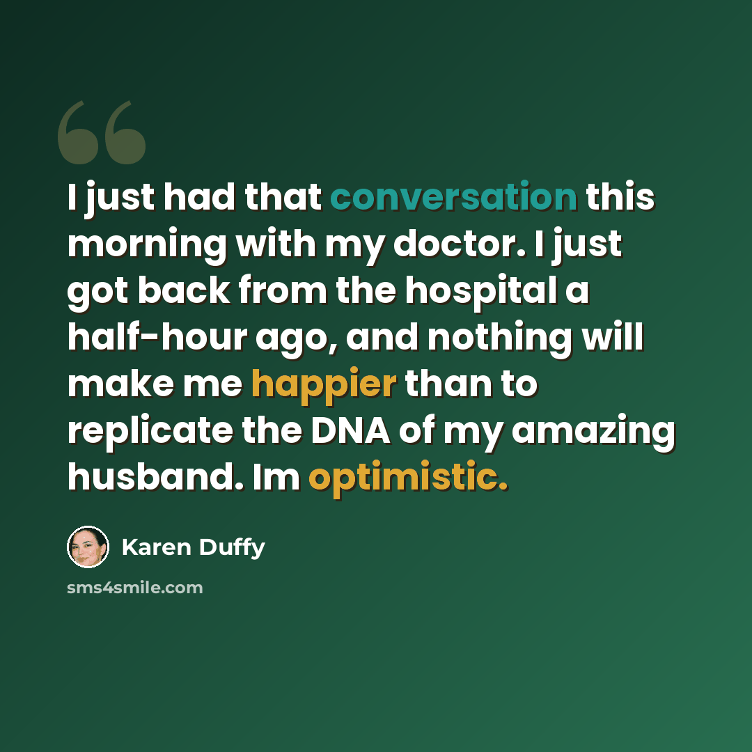 “I just had that conversation this morning with my doctor. I just got back from the hospital a half-hour ago, and nothing will make me happier than to replicate the DNA of my amazing husband. Im optimistic.” quote by Karen Duffy