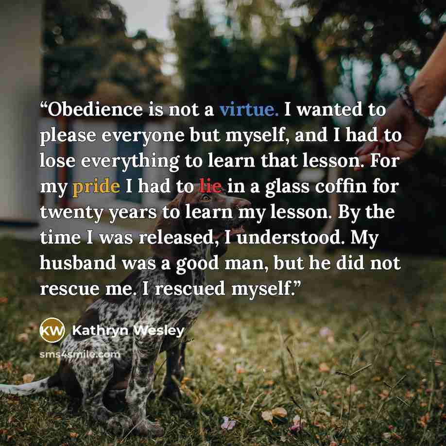 “Obedience is not a virtue. I wanted to please everyone but myself, and I had to lose everything to learn that lesson. For my pride I had to lie in a glass coffin for twenty years to learn my lesson. By the time I was released, I understood. My husband was a good man, but he did not rescue me. I…” quote by Kathryn Wesley