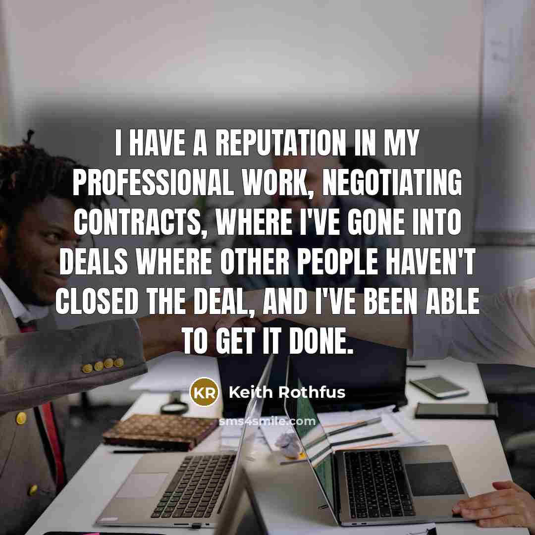 “I have a reputation in my professional work, negotiating contracts, where I've gone into deals where other people haven't closed the deal, and I've been able to get it done.” quote by Keith Rothfus