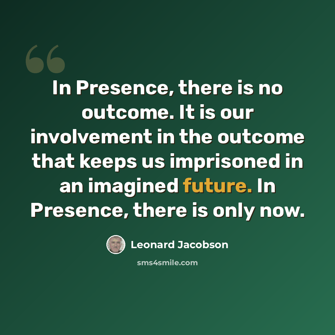 “In Presence, there is no outcome. It is our involvement in the outcome that keeps us imprisoned in an imagined future. In Presence, there is only now.” quote by Leonard Jacobson