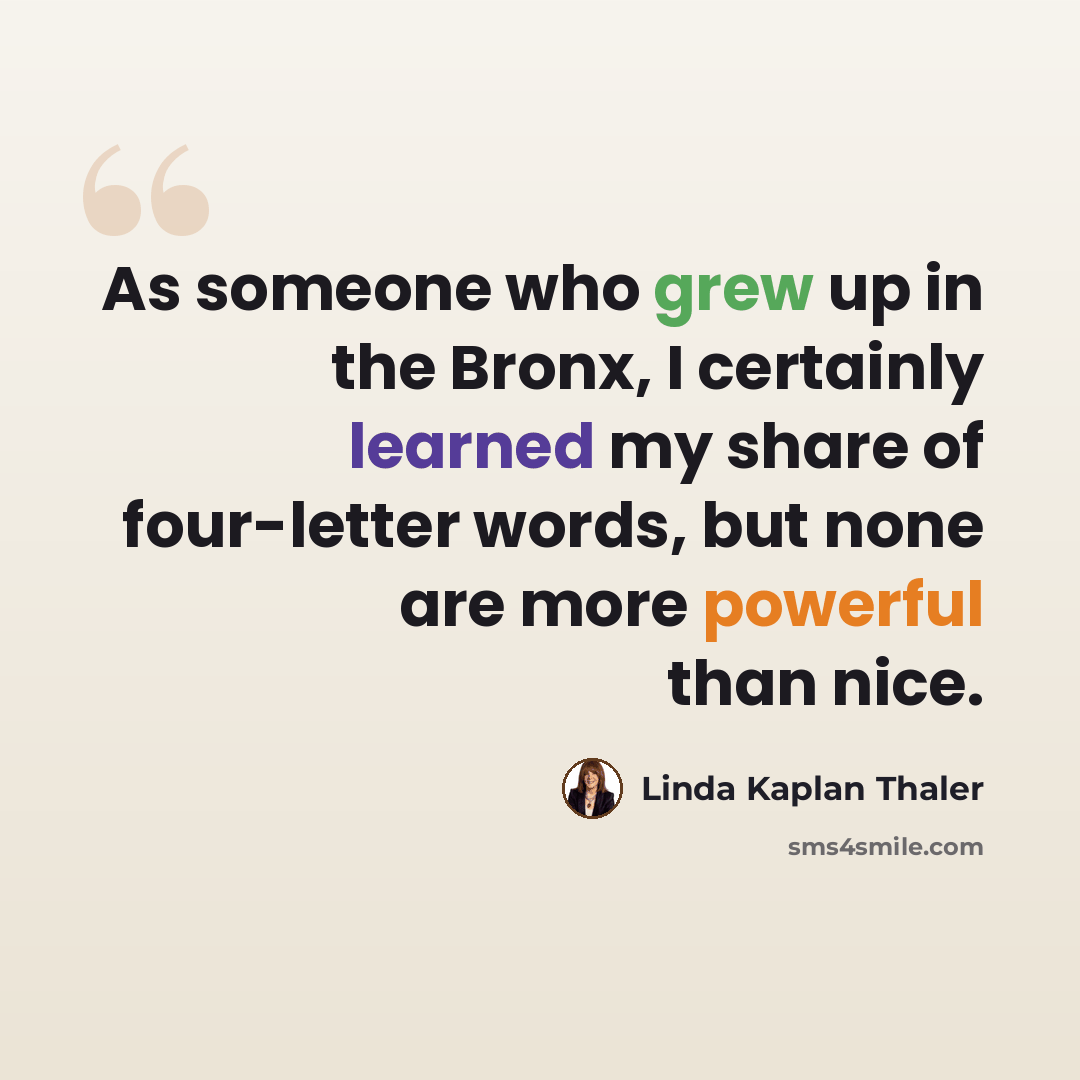 “As someone who grew up in the Bronx, I certainly learned my share of four-letter words, but none are more powerful than nice.” quote by Linda Kaplan Thaler