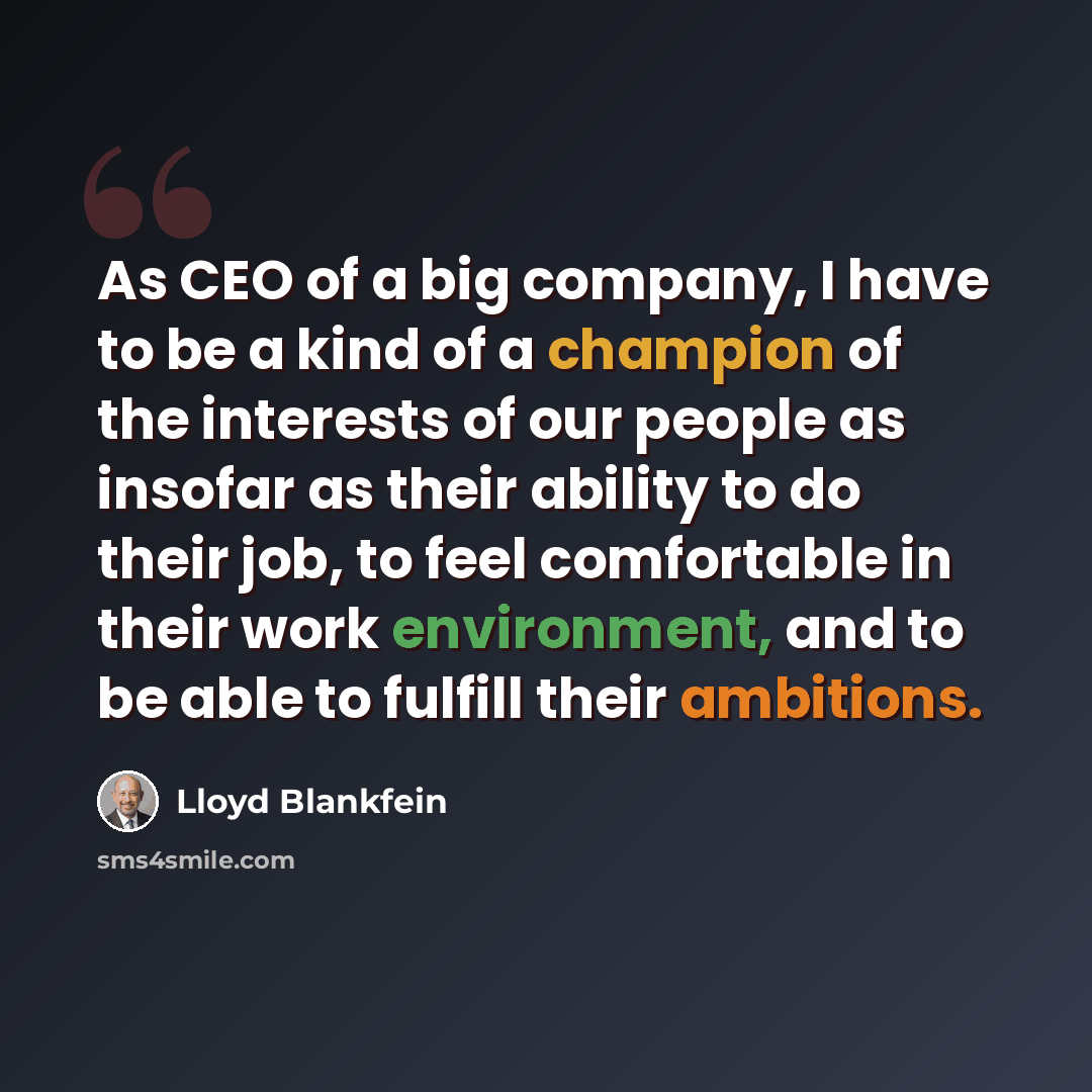 “As CEO of a big company, I have to be a kind of a champion of the interests of our people as insofar as their ability to do their job, to feel comfortable in their work environment, and to be able to fulfill their ambitions.” quote by Lloyd Blankfein