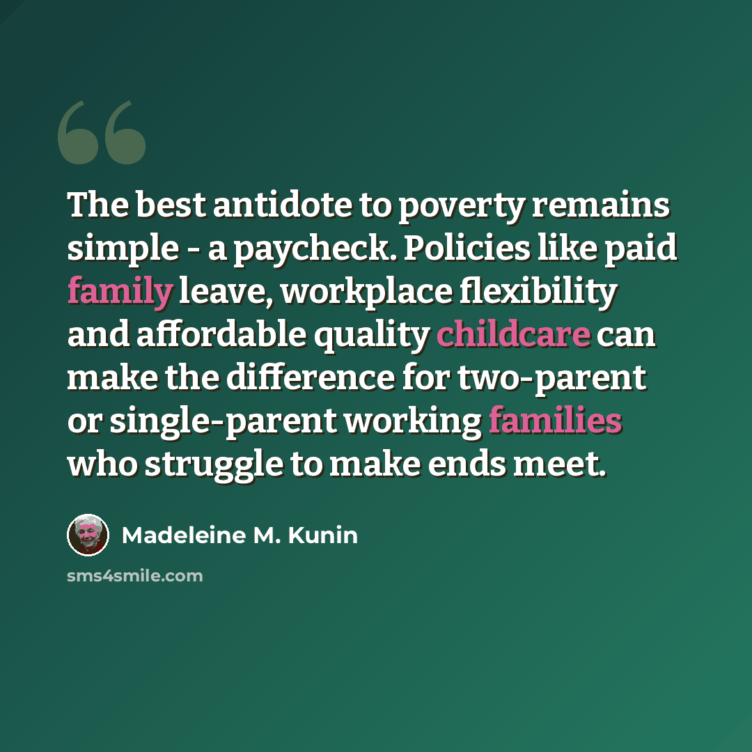 “The best antidote to poverty remains simple - a paycheck. Policies like paid family leave, workplace flexibility and affordable quality childcare can make the difference for two-parent or single-parent working families who struggle to make ends meet.” quote by Madeleine M. Kunin