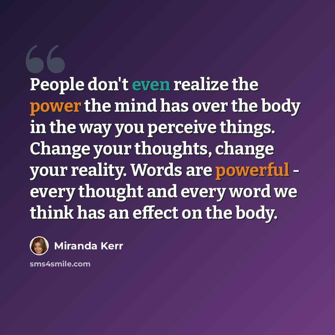 “People don't even realize the power the mind has over the body in the way you perceive things. Change your thoughts, change your reality. Words are powerful - every thought and every word we think has an effect on the body.” quote by Miranda Kerr