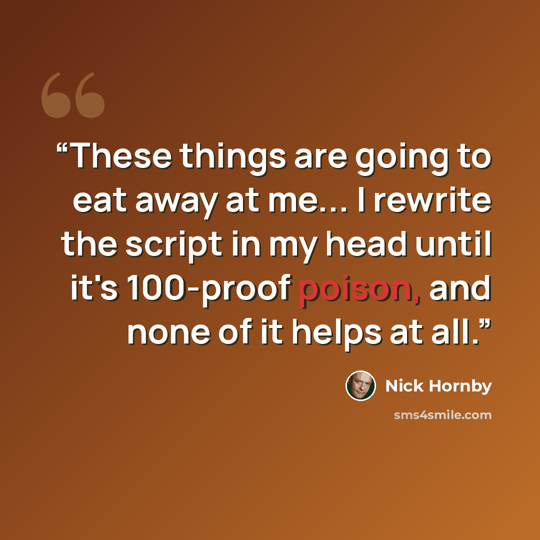 “These things are going to eat away at me... I rewrite the script in my head until it's 100-proof poison, and none of it helps at all.” quote by Nick Hornby