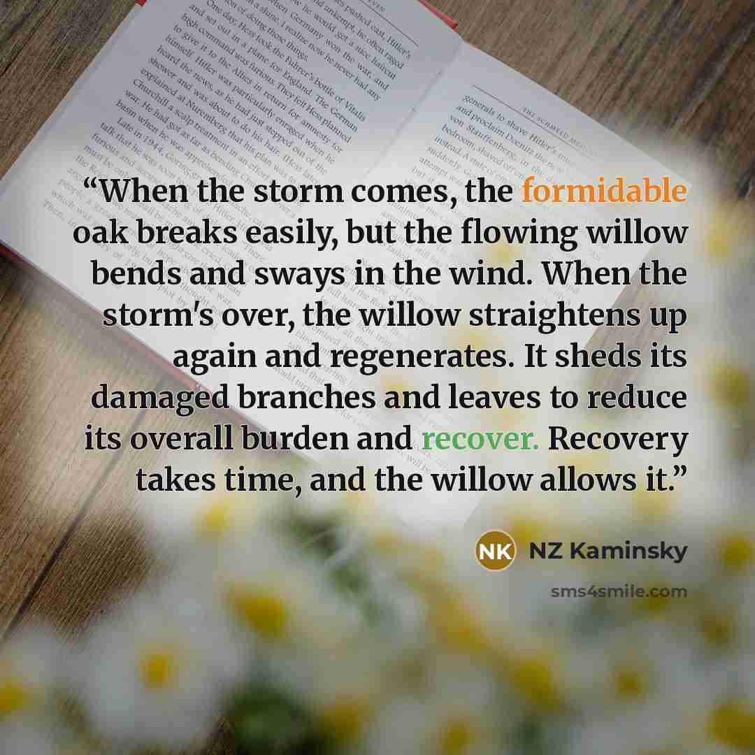 “When the storm comes, the formidable oak breaks easily, but the flowing willow bends and sways in the wind. When the storm's over, the willow straightens up again and regenerates. It sheds its damaged branches and leaves to reduce its overall burden and recover. Recovery takes time, and the willow…” quote by NZ Kaminsky