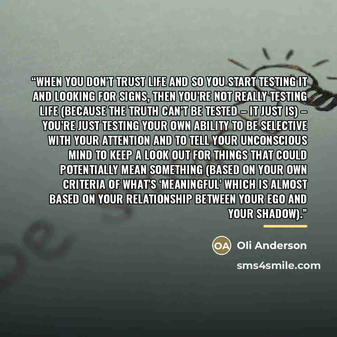 “When you don’t trust life and so you start testing it and looking for signs, then you’re not really testing life (because the truth can’t be tested – it just is) – you’re just testing your own ability to be selective with your attention and to tell your unconscious mind to keep a look out for…” quote by Oli Anderson