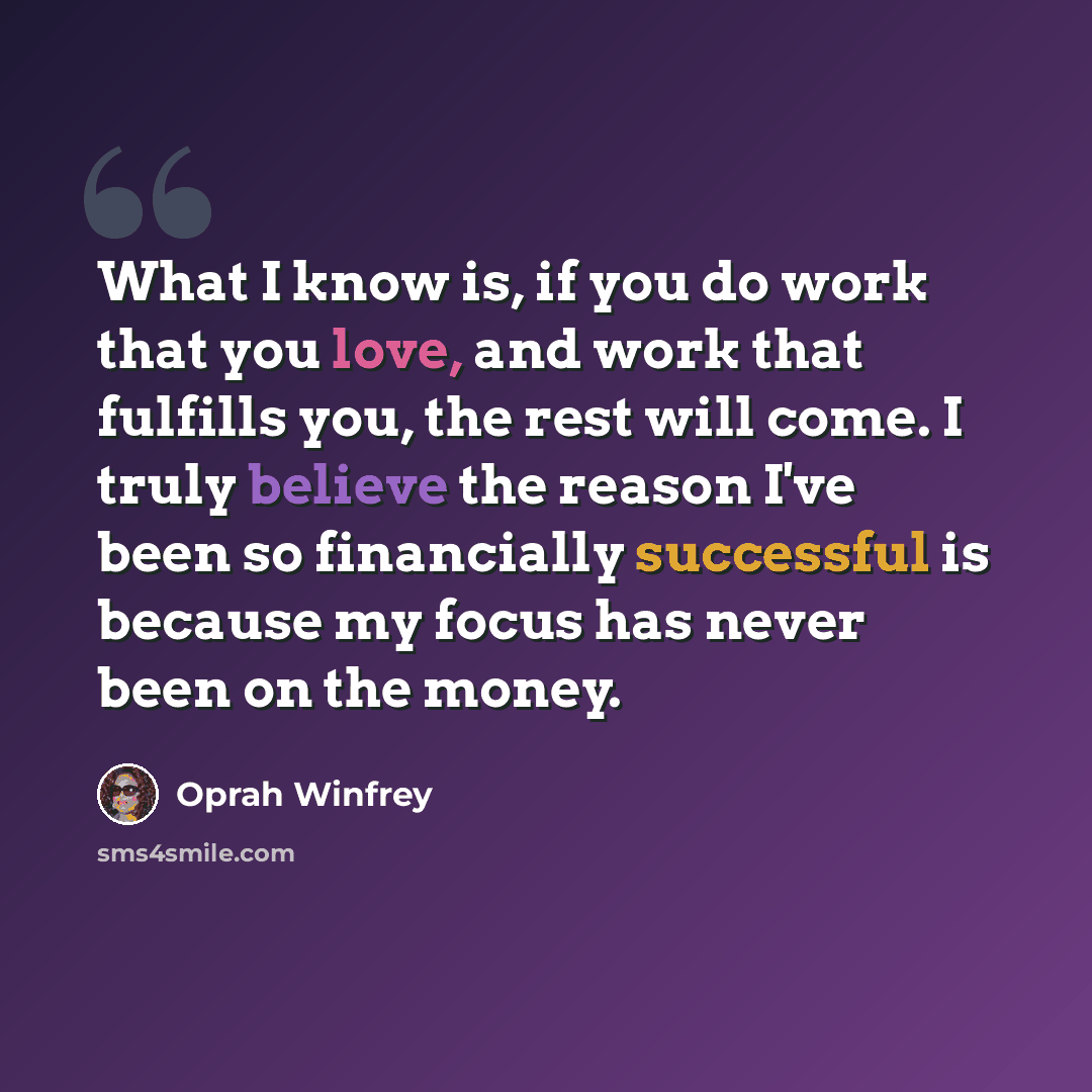 “What I know is, if you do work that you love, and work that fulfills you, the rest will come. I truly believe the reason I've been so financially successful is because my focus has never been on the money.” quote by Oprah Winfrey