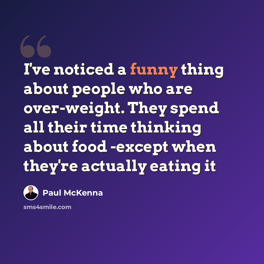 “I've noticed a funny thing about people who are over-weight. They spend all their time thinking about food -except when they're actually eating it” quote by Paul McKenna
