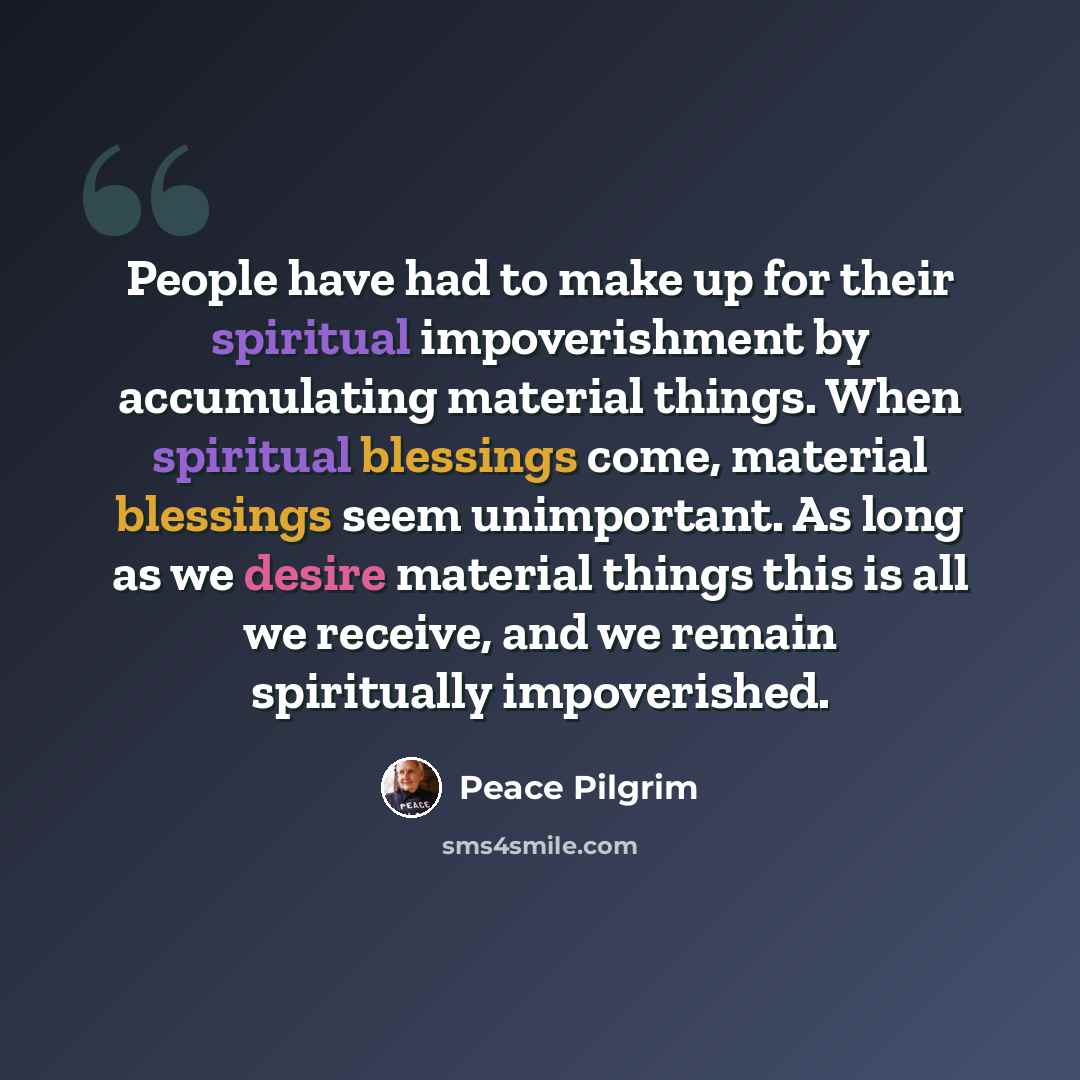 “People have had to make up for their spiritual impoverishment by accumulating material things. When spiritual blessings come, material blessings seem unimportant. As long as we desire material things this is all we receive, and we remain spiritually impoverished.” quote by Peace Pilgrim