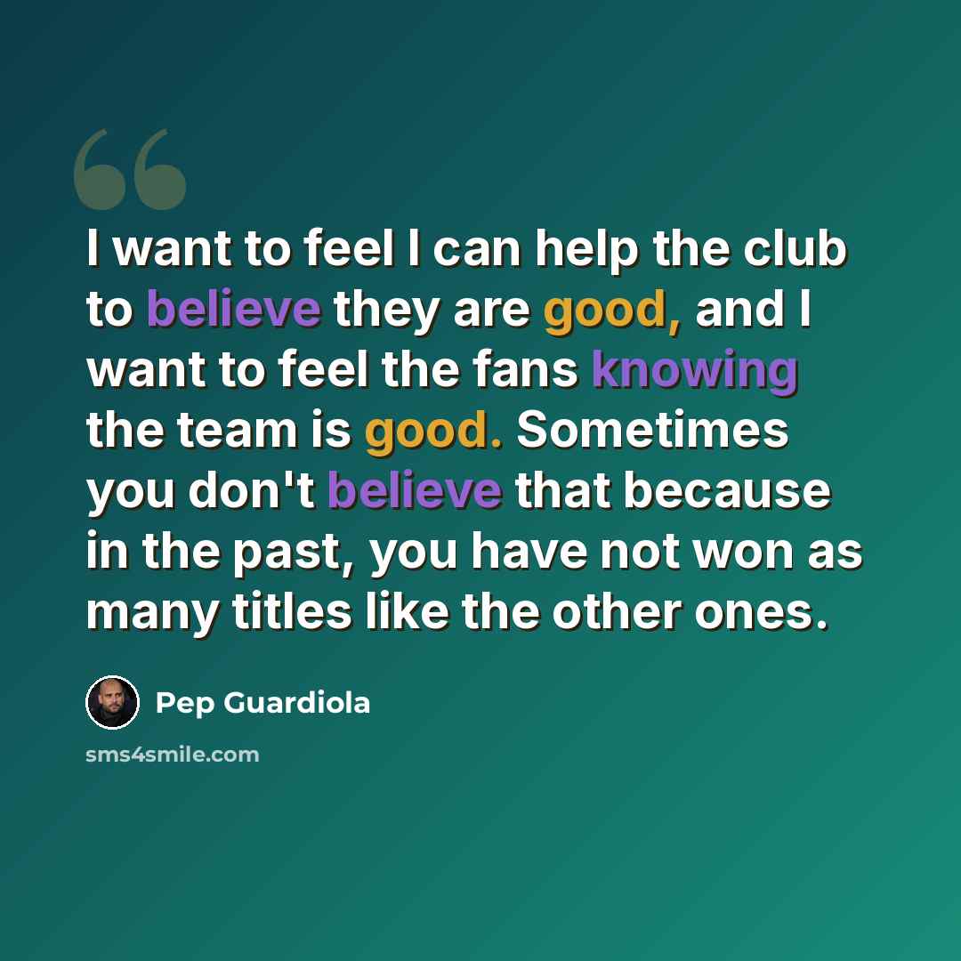 “I want to feel I can help the club to believe they are good, and I want to feel the fans knowing the team is good. Sometimes you don't believe that because in the past, you have not won as many titles like the other ones.” quote by Pep Guardiola