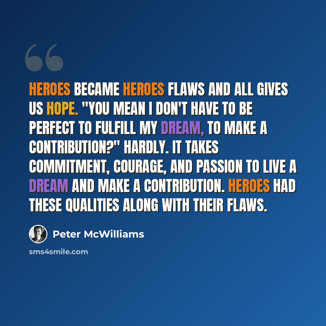 “Heroes became heroes flaws and all gives us hope. "You mean I don't have to be perfect to fulfill my Dream, to make a contribution?" Hardly. It takes commitment, courage, and passion to live a dream and make a contribution. Heroes had these qualities along with their flaws.” quote by Peter McWilliams