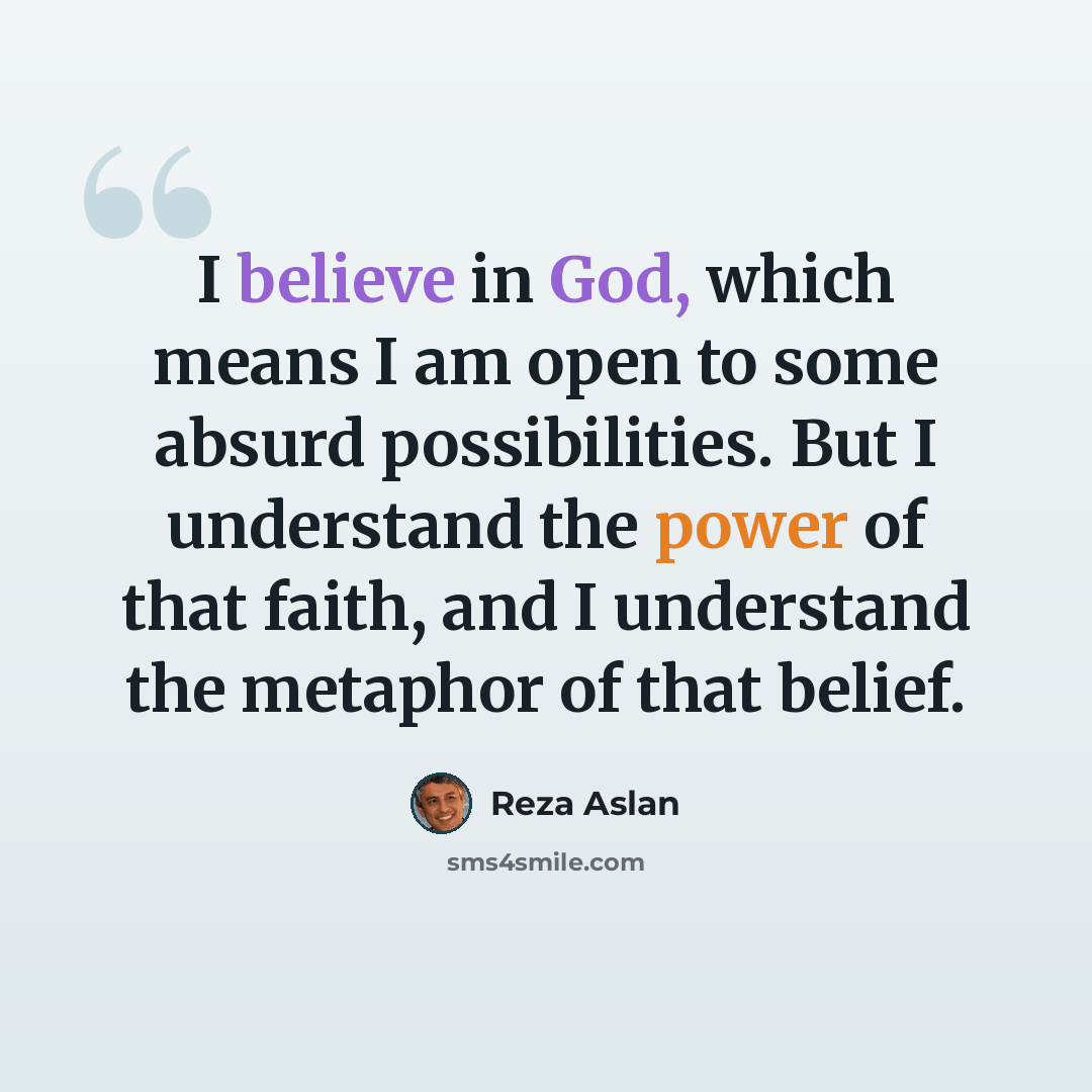“I believe in God, which means I am open to some absurd possibilities. But I understand the power of that faith, and I understand the metaphor of that belief.” quote by Reza Aslan