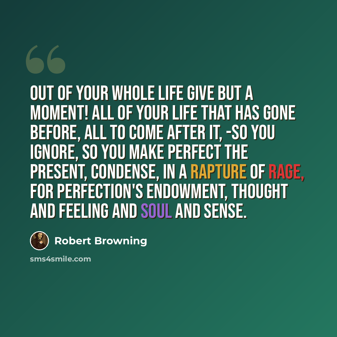 “Out of your whole life give but a moment! All of your life that has gone before, All to come after it, -so you ignore, So you make perfect the present, condense, In a rapture of rage, for perfection's endowment, Thought and feeling and soul and sense.” quote by Robert Browning