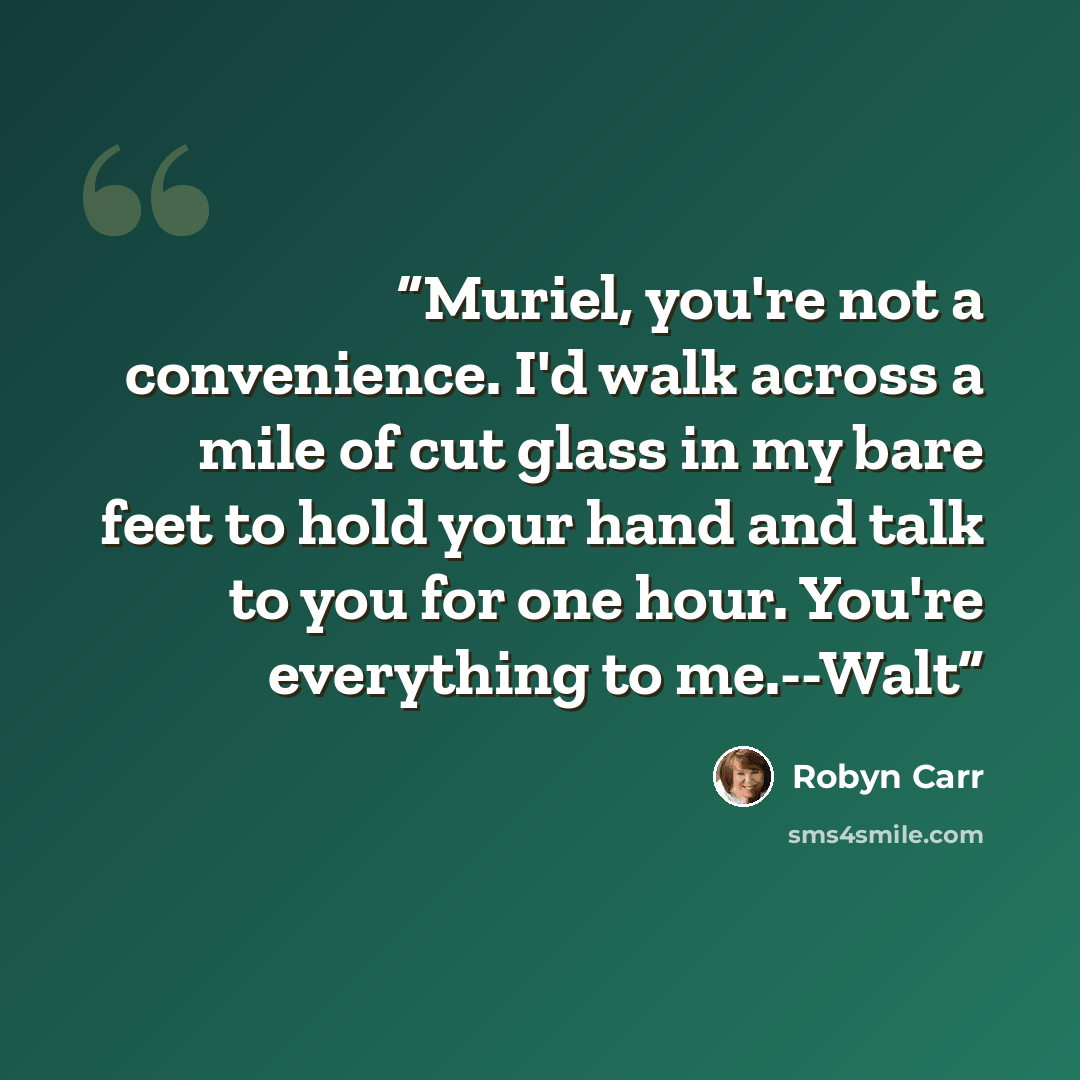 “Muriel, you're not a convenience. I'd walk across a mile of cut glass in my bare feet to hold your hand and talk to you for one hour. You're everything to me.--Walt” quote by Robyn Carr