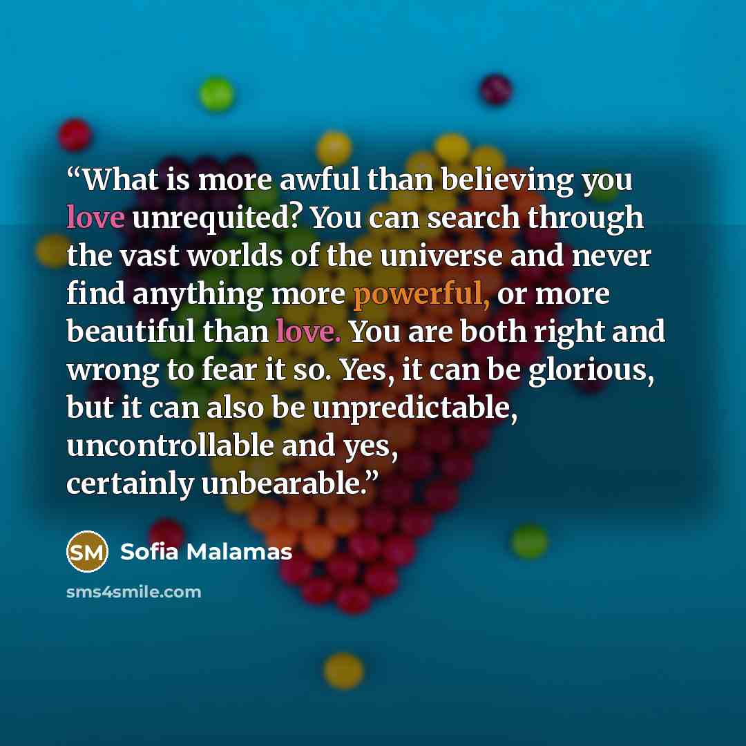 “What is more awful than believing you love unrequited? You can search through the vast worlds of the universe and never find anything more powerful, or more beautiful than love. You are both right and wrong to fear it so. Yes, it can be glorious, but it can also be unpredictable, uncontrollable…” quote by Sofia Malamas
