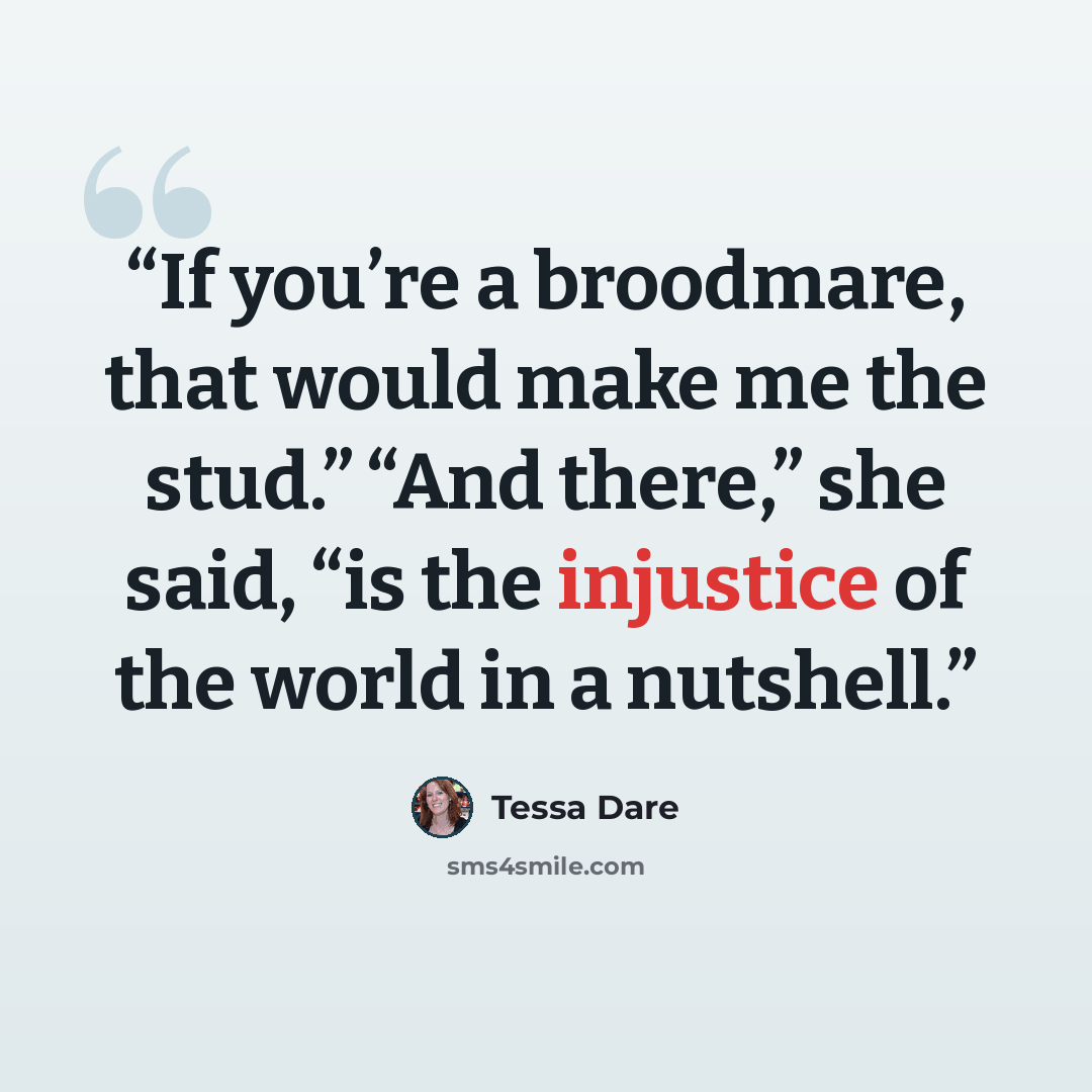 “If you’re a broodmare, that would make me the stud.” “And there,” she said, “is the injustice of the world in a nutshell.” quote by Tessa Dare