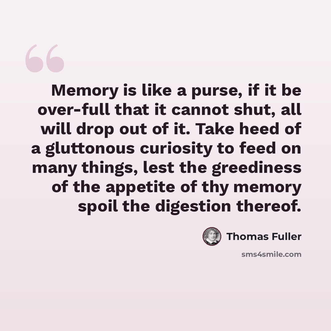 “Memory is like a purse, if it be over-full that it cannot shut, all will drop out of it. Take heed of a gluttonous curiosity to feed on many things, lest the greediness of the appetite of thy memory spoil the digestion thereof.” quote by Thomas Fuller