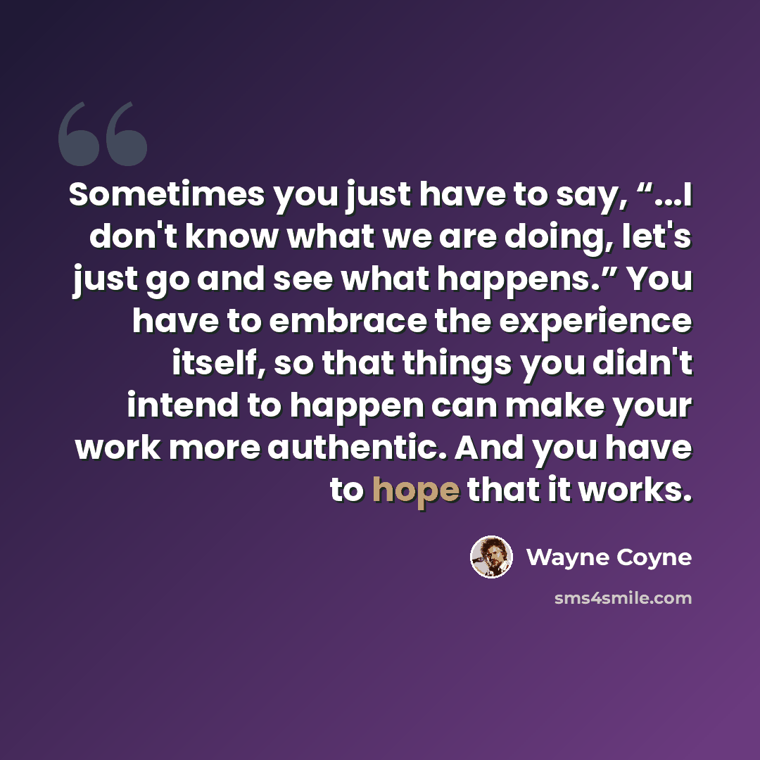 “Sometimes you just have to say, “...I don't know what we are doing, let's just go and see what happens.” You have to embrace the experience itself, so that things you didn't intend to happen can make your work more authentic. And you have to hope that it works.” quote by Wayne Coyne