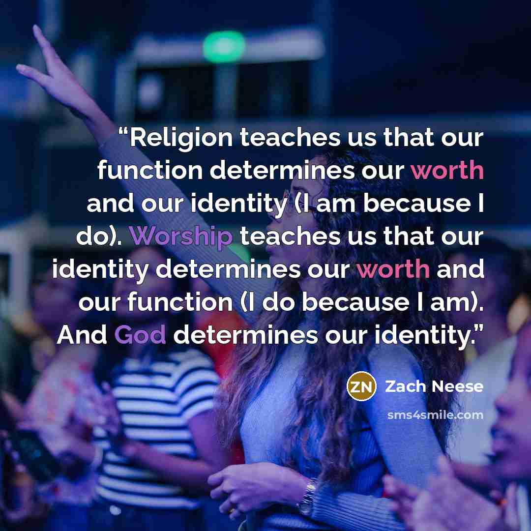 “Religion teaches us that our function determines our worth and our identity (I am because I do). Worship teaches us that our identity determines our worth and our function (I do because I am). And God determines our identity.” quote by Zach Neese