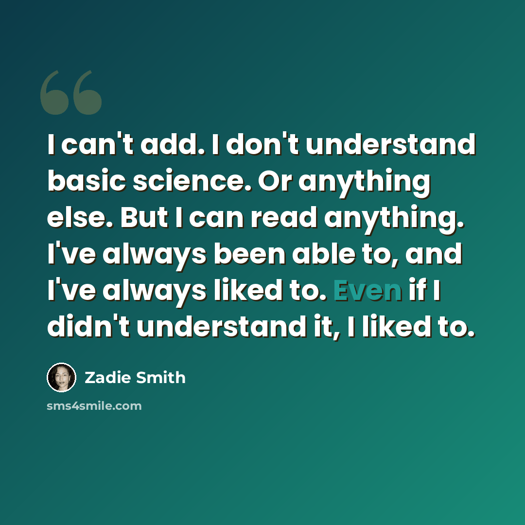 “I can't add. I don't understand basic science. Or anything else. But I can read anything. I've always been able to, and I've always liked to. Even if I didn't understand it, I liked to.” quote by Zadie Smith