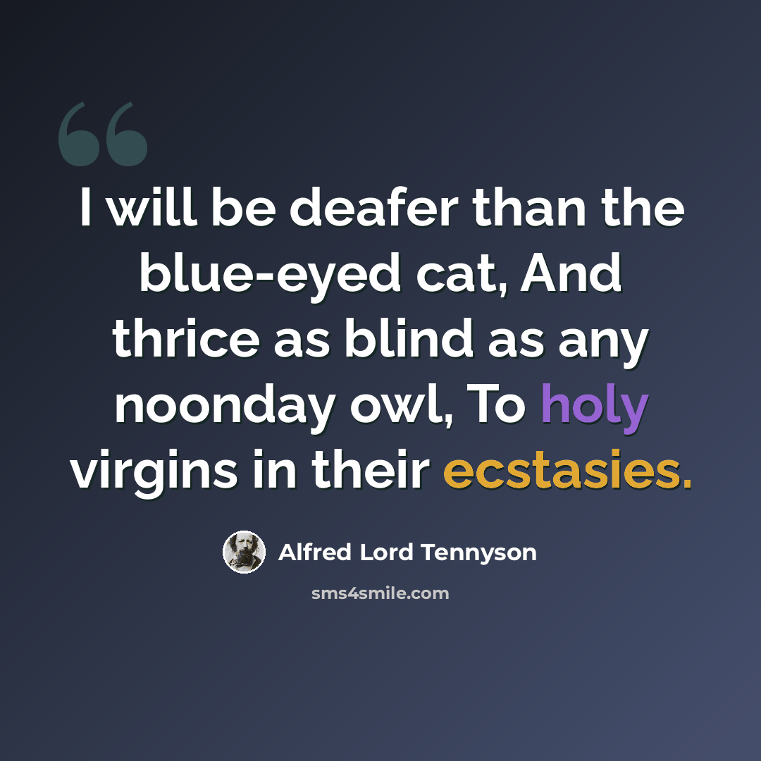 “I will be deafer than the blue-eyed cat, And thrice as blind as any noonday owl, To holy virgins in their ecstasies.” quote by Alfred Lord Tennyson