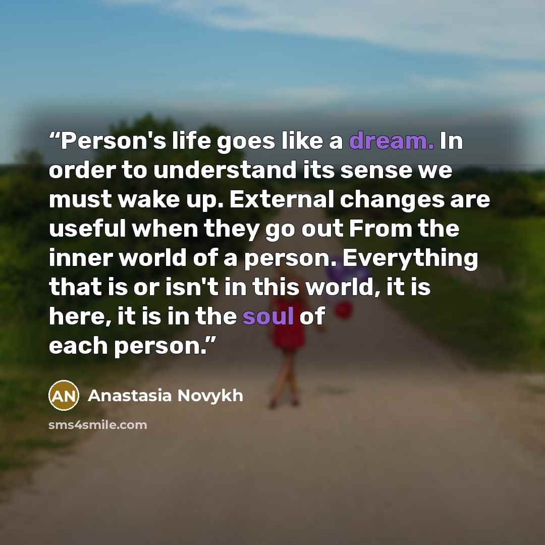 “Person's life goes like a dream. In order to understand its sense we must wake up. External changes are useful when they go out From the inner world of a person. Everything that is or isn't in this world, it is here, it is in the soul of each person.” quote by Anastasia Novykh