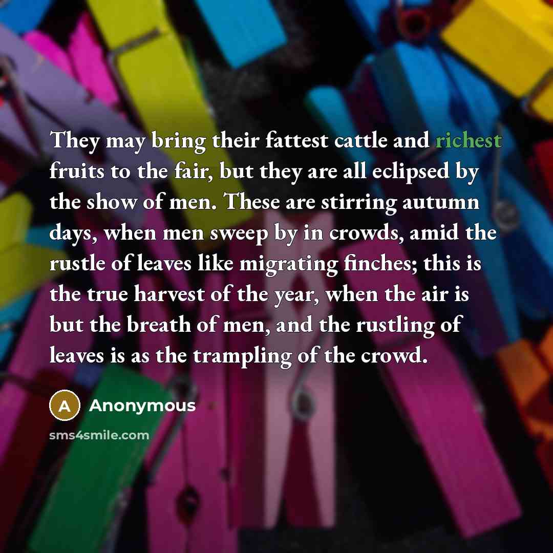 “They may bring their fattest cattle and richest fruits to the fair, but they are all eclipsed by the show of men. These are stirring autumn days, when men sweep by in crowds, amid the rustle of leaves like migrating finches; this is the true harvest of the year, when the air is but the breath of…” quote by Anonymous