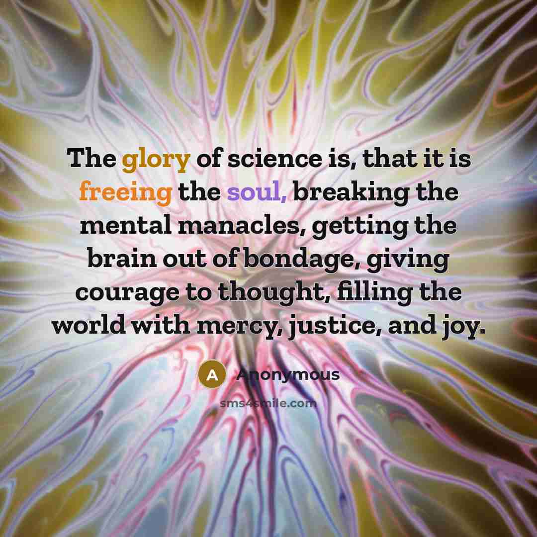 “The glory of science is, that it is freeing the soul, breaking the mental manacles, getting the brain out of bondage, giving courage to thought, filling the world with mercy, justice, and joy.” quote by Anonymous